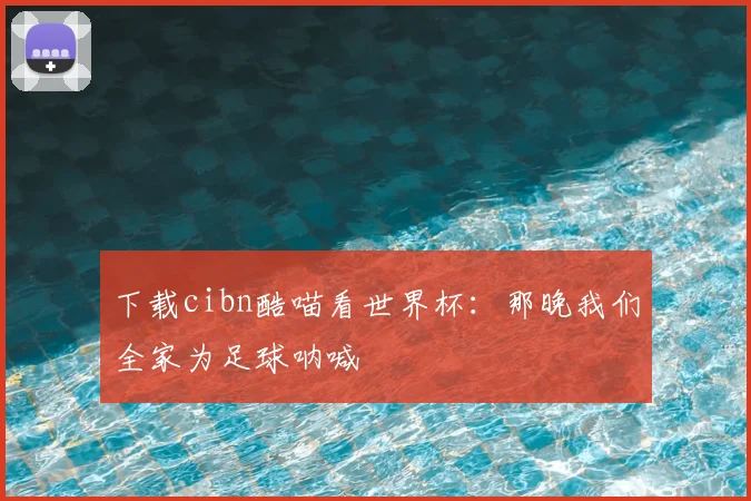 下载cibn酷喵看世界杯：那晚我们全家为足球呐喊