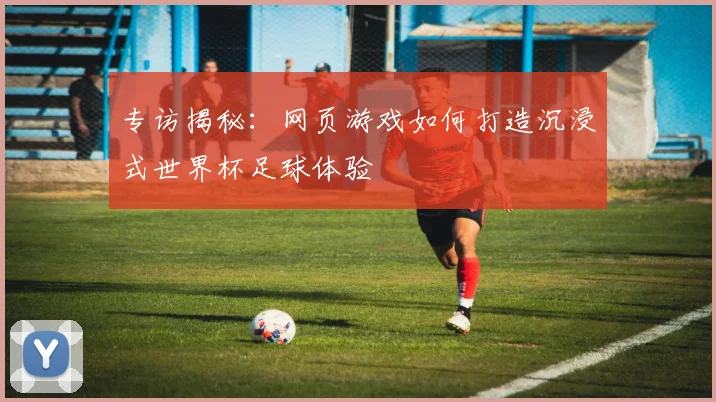 专访揭秘:网页游戏如何打造沉浸式世界杯足球体验