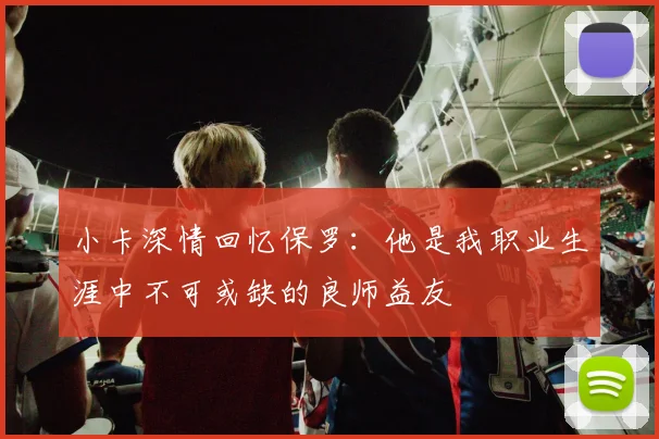 小卡深情回忆保罗：他是我职业生涯中不可或缺的良师益友