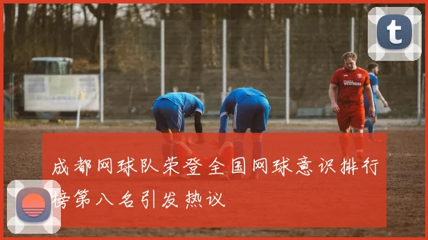 成都网球队荣登全国网球意识排行榜第八名引发热议
