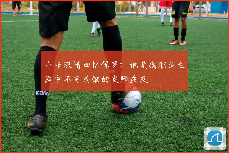 小卡深情回忆保罗:他是我职业生涯中不可或缺的良师益友