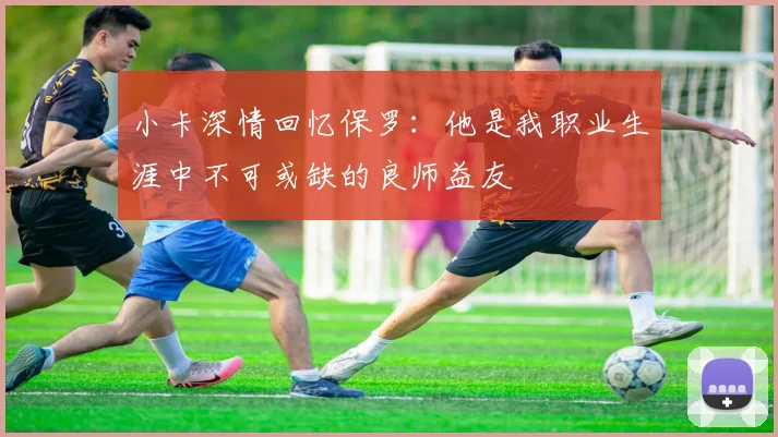 小卡深情回忆保罗:他是我职业生涯中不可或缺的良师益友