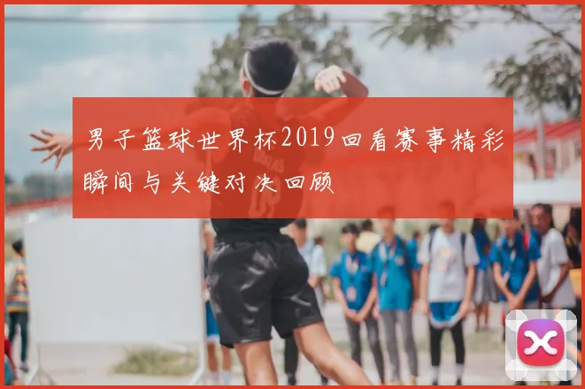 男子篮球世界杯2019回看赛事精彩瞬间与关键对决回顾