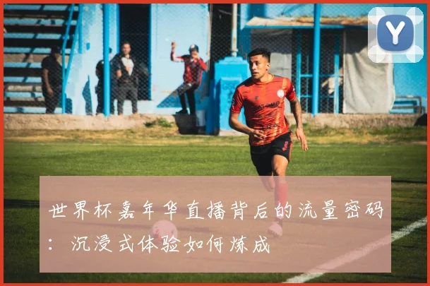 世界杯嘉年华直播背后的流量密码：沉浸式体验如何炼成