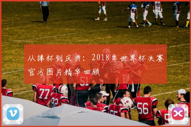 从捧杯到庆典：2018年世界杯决赛官方图片精华回顾