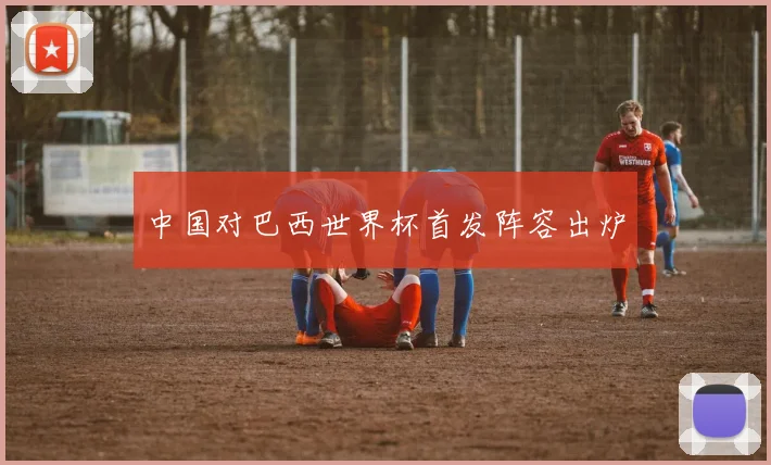 中国对巴西世界杯首发阵容出炉