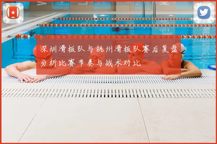深圳滑板队与杭州滑板队赛后复盘分析比赛节奏与战术对比