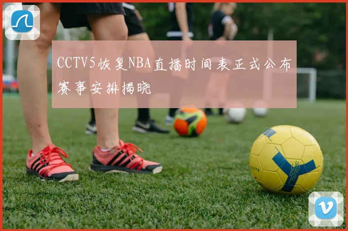 CCTV5恢复NBA直播时间表正式公布赛事安排揭晓