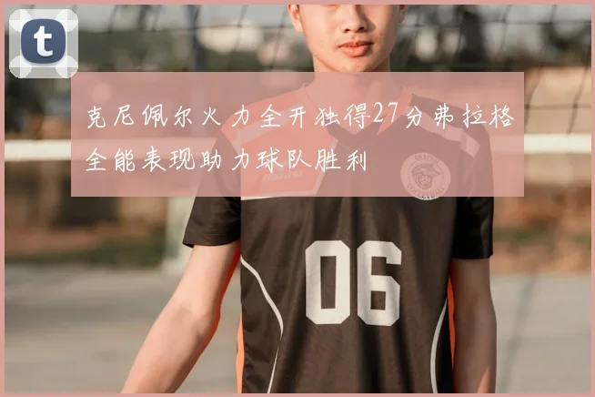 克尼佩尔火力全开独得27分弗拉格全能表现助力球队胜利