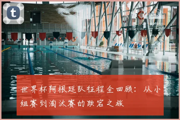 世界杯阿根廷队征程全回顾：从小组赛到淘汰赛的跌宕之旅