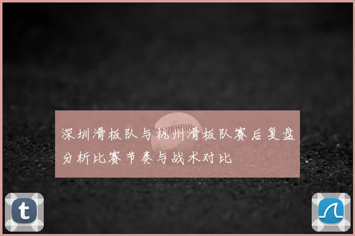 深圳滑板队与杭州滑板队赛后复盘分析比赛节奏与战术对比