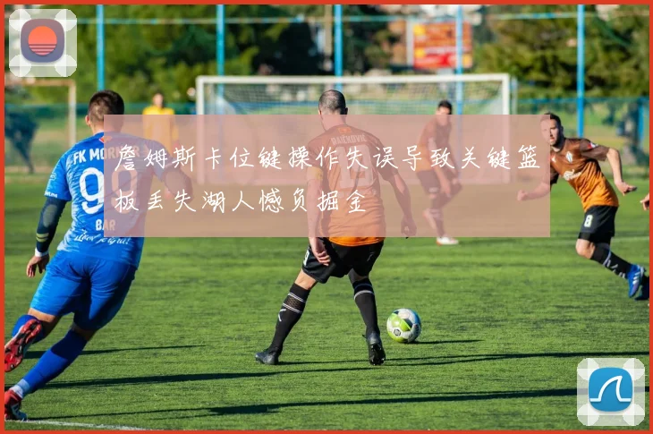 詹姆斯卡位键操作失误导致关键篮板丢失湖人憾负掘金