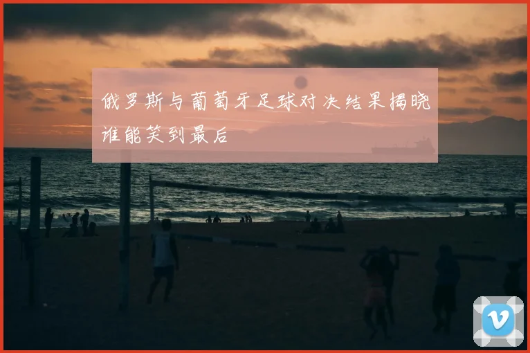 俄罗斯与葡萄牙足球对决结果揭晓谁能笑到最后