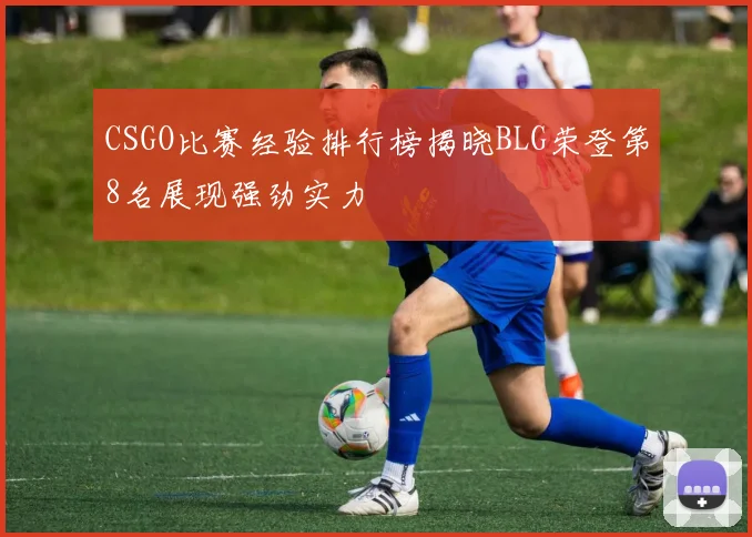 CSGO比赛经验排行榜揭晓BLG荣登第8名展现强劲实力