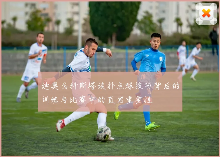 迪奥戈科斯塔谈扑点球技巧背后的训练与比赛中的直觉重要性