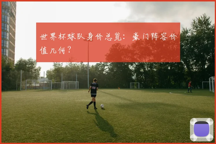 世界杯球队身价总览：豪门阵容价值几何？