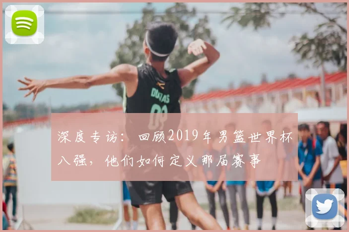 深度专访：回顾2019年男篮世界杯八强，他们如何定义那届赛事