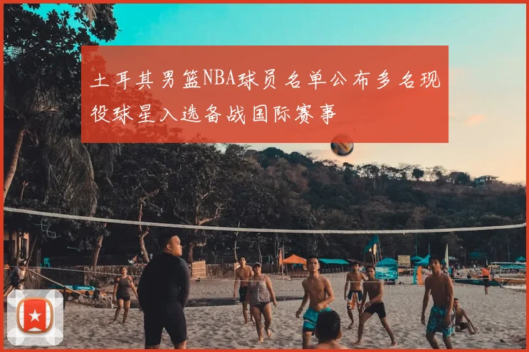 土耳其男篮NBA球员名单公布多名现役球星入选备战国际赛事