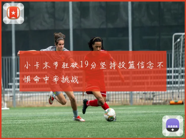 小卡末节狂砍19分坚持投篮信念不惧命中率挑战