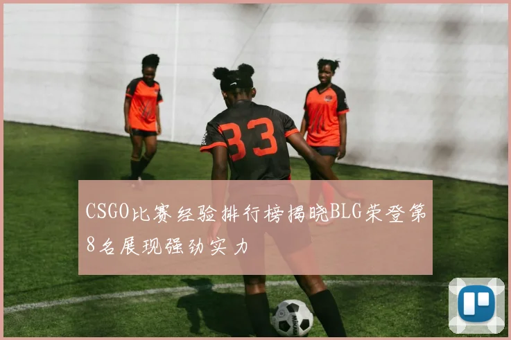 CSGO比赛经验排行榜揭晓BLG荣登第8名展现强劲实力