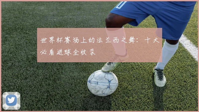 世界杯赛场上的法兰西之舞：十大必看进球全收录