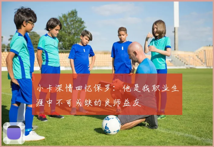 小卡深情回忆保罗：他是我职业生涯中不可或缺的良师益友