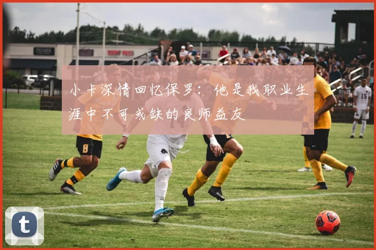 小卡深情回忆保罗:他是我职业生涯中不可或缺的良师益友