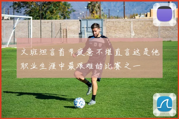 文班坦言首节疲惫不堪直言这是他职业生涯中最艰难的比赛之一