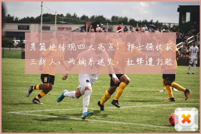 男篮逆转现四大亮点！郭士强收获三新人，两嫡系迷失，杜锋遭打脸
