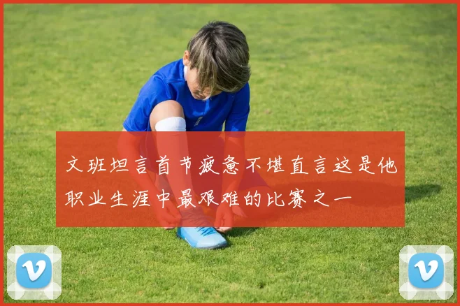 文班坦言首节疲惫不堪直言这是他职业生涯中最艰难的比赛之一