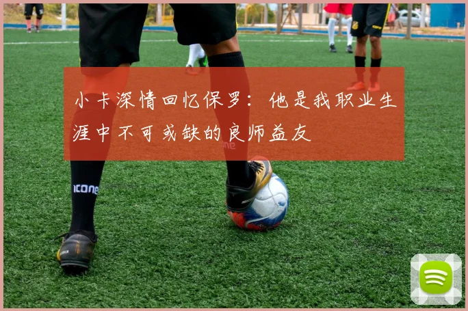 小卡深情回忆保罗:他是我职业生涯中不可或缺的良师益友