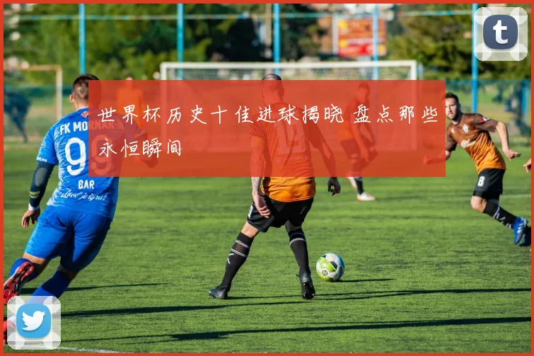 世界杯历史十佳进球揭晓 盘点那些永恒瞬间