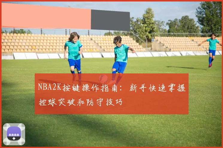 NBA2K按键操作指南:新手快速掌握控球突破和防守技巧