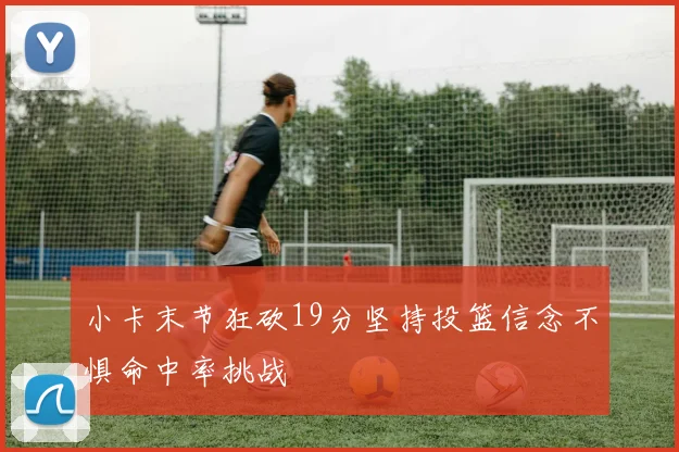 小卡末节狂砍19分坚持投篮信念不惧命中率挑战