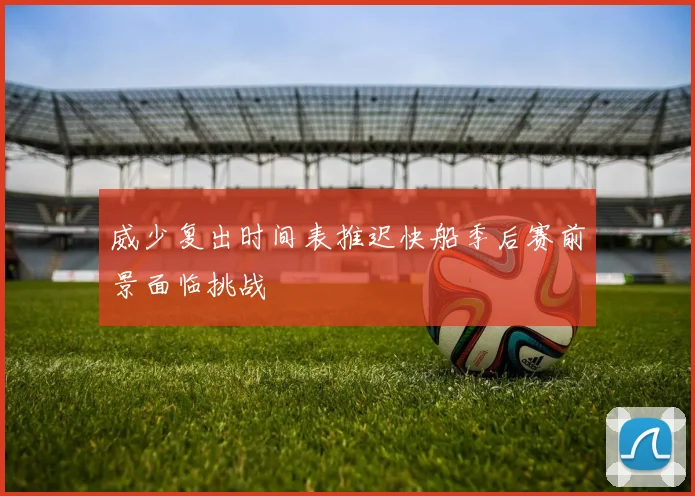 威少复出时间表推迟快船季后赛前景面临挑战
