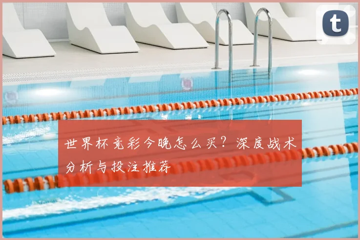世界杯竞彩今晚怎么买？深度战术分析与投注推荐