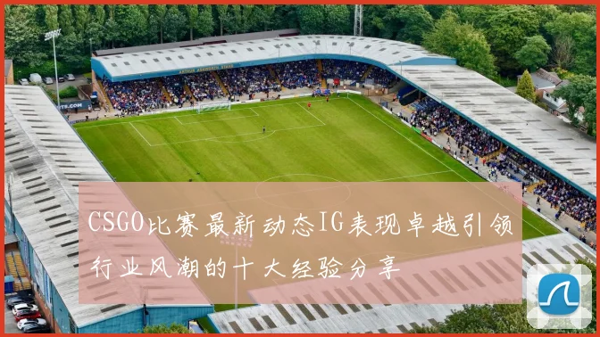 CSGO比赛最新动态IG表现卓越引领行业风潮的十大经验分享