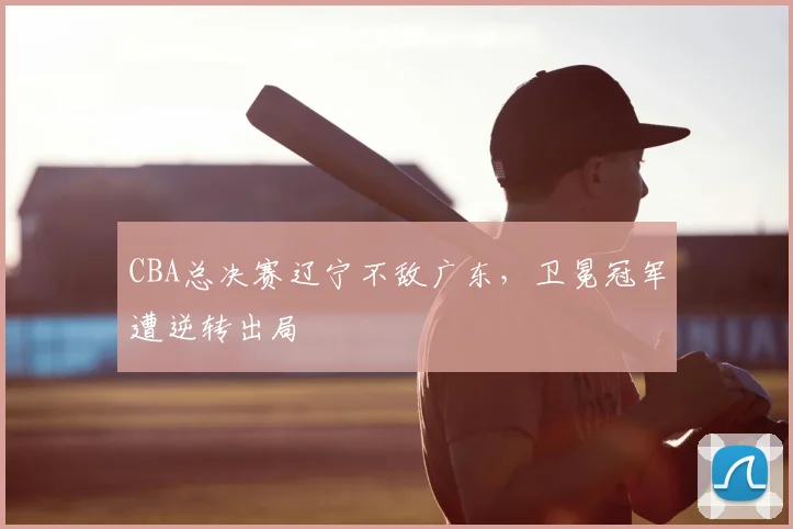 CBA总决赛辽宁不敌广东，卫冕冠军遭逆转出局