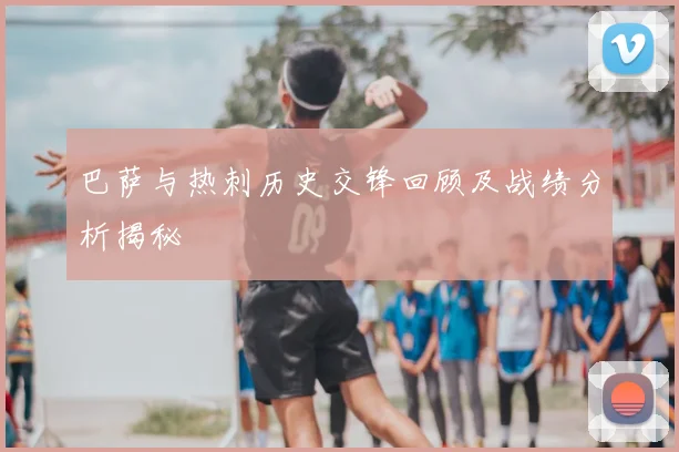 巴萨与热刺历史交锋回顾及战绩分析揭秘