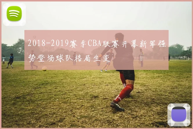 2018-2019赛季CBA联赛开幕新军强势登场球队格局生变