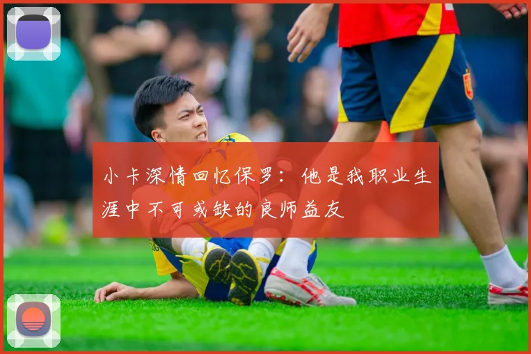 小卡深情回忆保罗:他是我职业生涯中不可或缺的良师益友