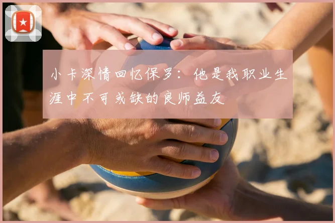 小卡深情回忆保罗:他是我职业生涯中不可或缺的良师益友
