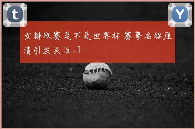 女排联赛是不是世界杯 赛事名称厘清引发关注_1