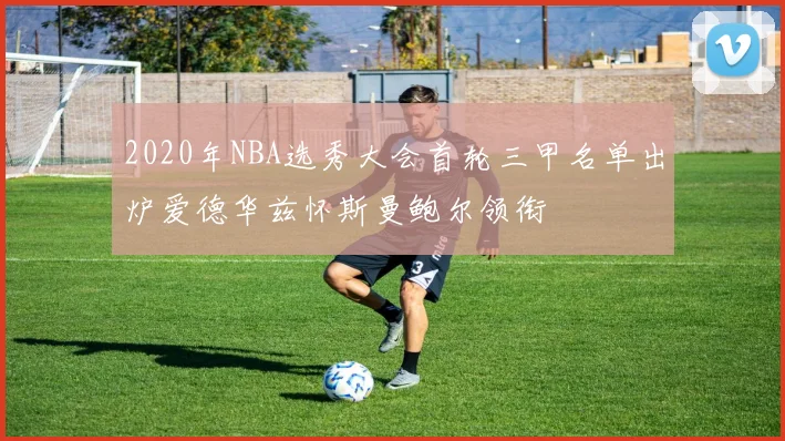 2020年NBA选秀大会首轮三甲名单出炉爱德华兹怀斯曼鲍尔领衔