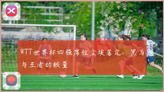 WTT世界杯四强席位尘埃落定，黑马与王者的较量