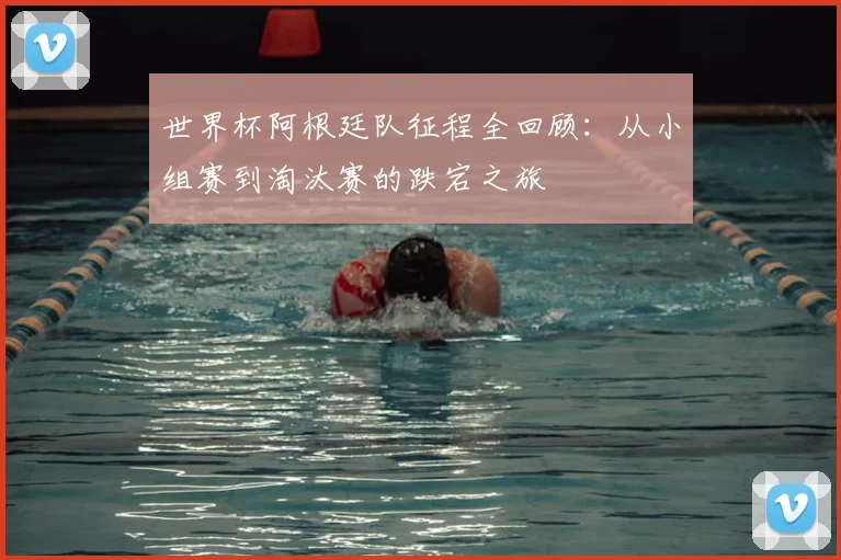世界杯阿根廷队征程全回顾：从小组赛到淘汰赛的跌宕之旅
