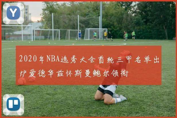 2020年NBA选秀大会首轮三甲名单出炉爱德华兹怀斯曼鲍尔领衔