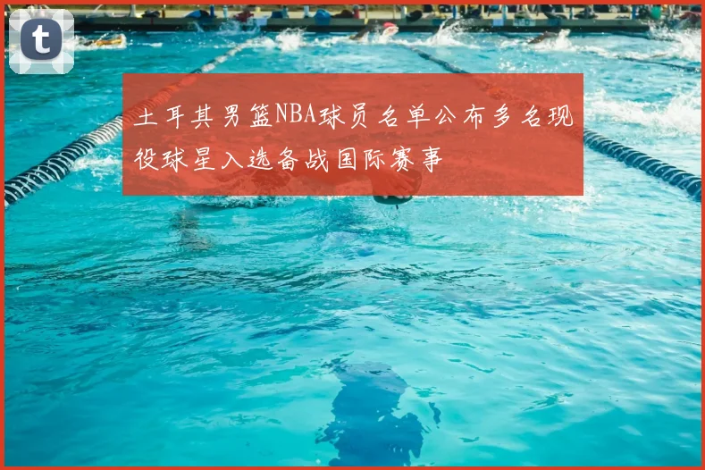 土耳其男篮NBA球员名单公布多名现役球星入选备战国际赛事
