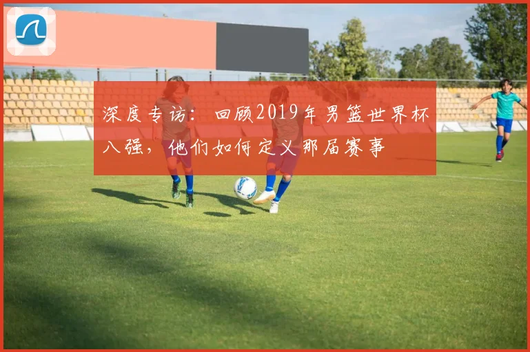 深度专访：回顾2019年男篮世界杯八强，他们如何定义那届赛事