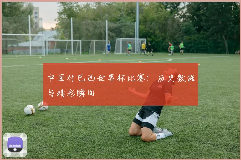 中国对巴西世界杯比赛：历史数据与精彩瞬间